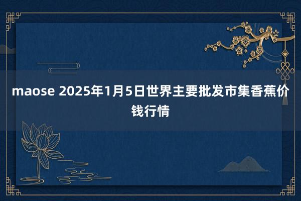 maose 2025年1月5日世界主要批发市集香蕉价钱行情