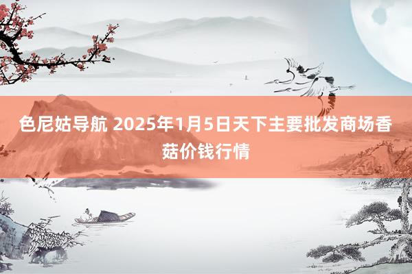 色尼姑导航 2025年1月5日天下主要批发商场香菇价钱行情