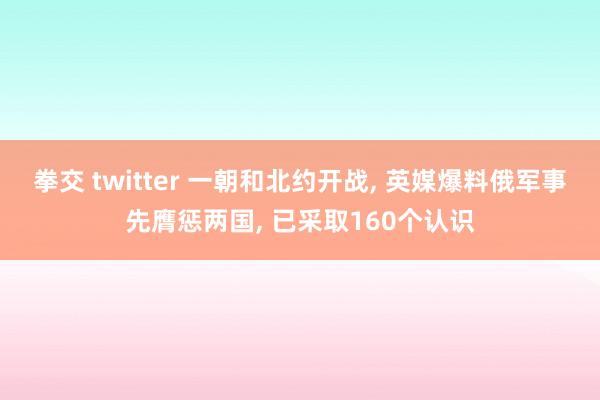 拳交 twitter 一朝和北约开战， 英媒爆料俄军事先膺惩两国， 已采取160个认识