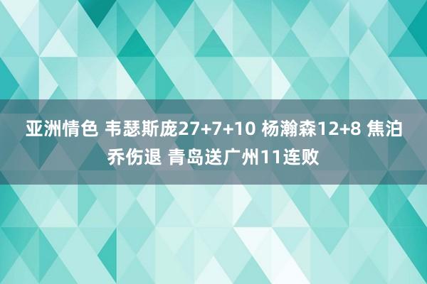 亚洲情色 韦瑟斯庞27+7+10 杨瀚森12+8 焦泊乔伤退 青岛送广州11连败