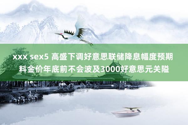 xxx sex5 高盛下调好意思联储降息幅度预期 料金价年底前不会波及3000好意思元关隘