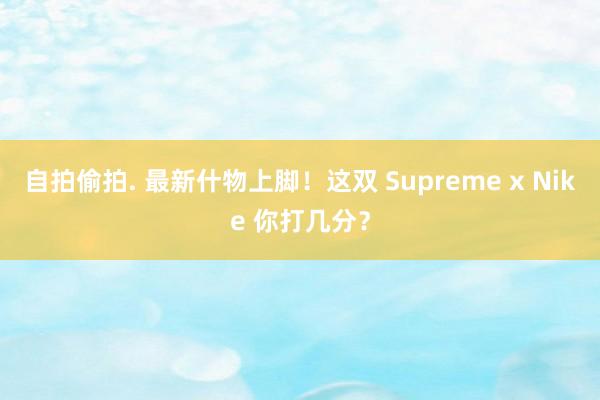 自拍偷拍. 最新什物上脚！这双 Supreme x Nike 你打几分？