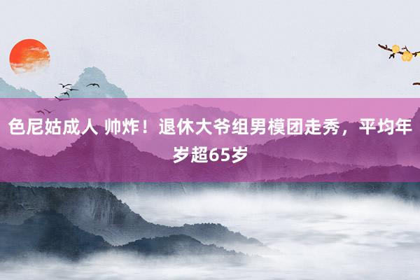 色尼姑成人 帅炸！退休大爷组男模团走秀，平均年岁超65岁