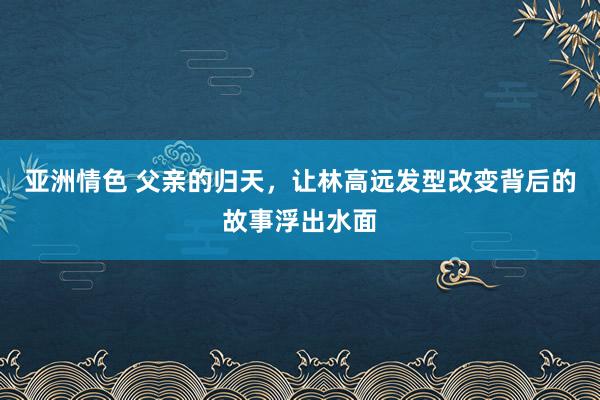 亚洲情色 父亲的归天，让林高远发型改变背后的故事浮出水面