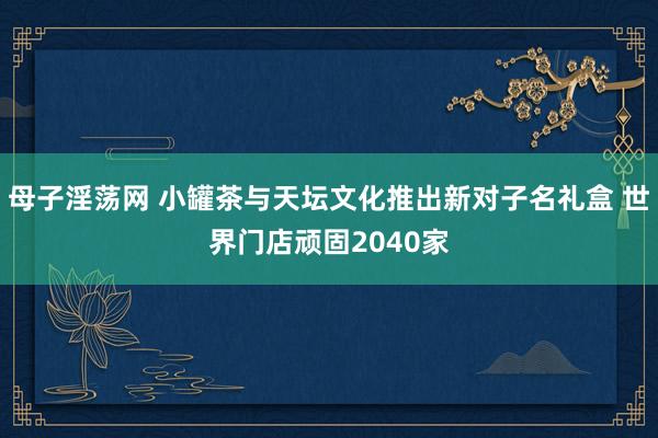 母子淫荡网 小罐茶与天坛文化推出新对子名礼盒 世界门店顽固2040家