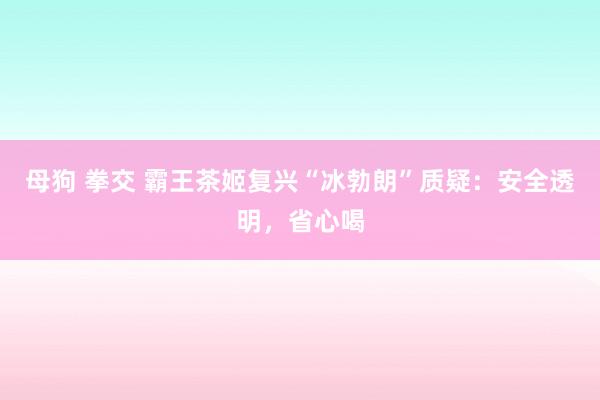 母狗 拳交 霸王茶姬复兴“冰勃朗”质疑：安全透明，省心喝