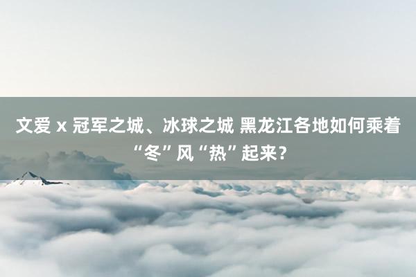 文爱 x 冠军之城、冰球之城 黑龙江各地如何乘着“冬”风“热”起来？