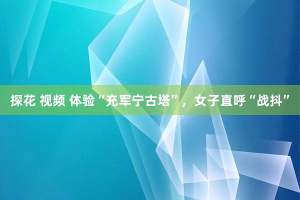 探花 视频 体验“充军宁古塔”，女子直呼“战抖”