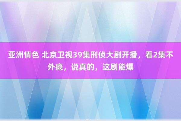 亚洲情色 北京卫视39集刑侦大剧开播，看2集不外瘾，说真的，这剧能爆