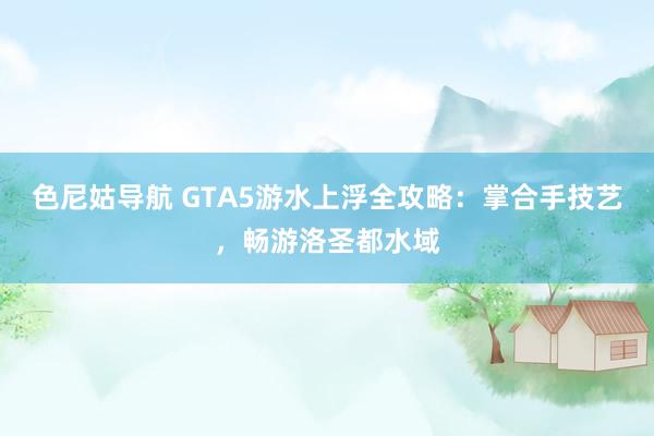 色尼姑导航 GTA5游水上浮全攻略：掌合手技艺，畅游洛圣都水域