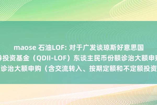 maose 石油LOF: 对于广发谈琼斯好意思国石油树立与分娩指数证券投资基金（QDII-LOF）东谈主民币份额诊治大额申购（含交流转入、按期定额和不定额投资）业务名额的公告