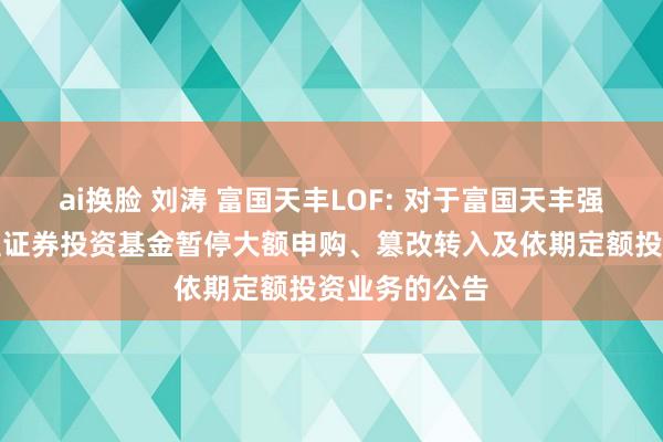 ai换脸 刘涛 富国天丰LOF: 对于富国天丰强化收益债券型证券投资基金暂停大额申购、篡改转入及依期定额投资业务的公告