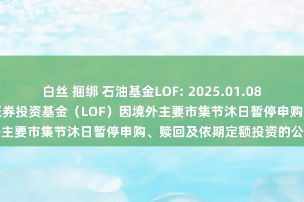 白丝 捆绑 石油基金LOF: 2025.01.08对于华安标普天下石油指数证券投资基金（LOF）因境外主要市集节沐日暂停申购、赎回及依期定额投资的公告