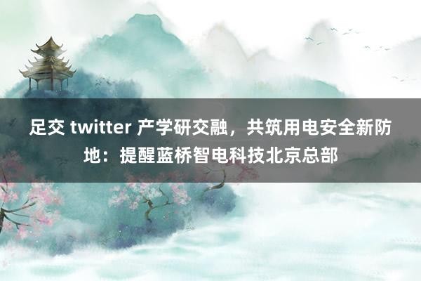 足交 twitter 产学研交融，共筑用电安全新防地：提醒蓝桥智电科技北京总部