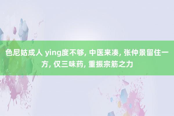 色尼姑成人 ying度不够， 中医来凑， 张仲景留住一方， 仅三味药， 重振宗筋之力