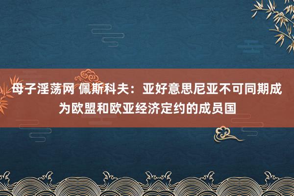 母子淫荡网 佩斯科夫：亚好意思尼亚不可同期成为欧盟和欧亚经济定约的成员国