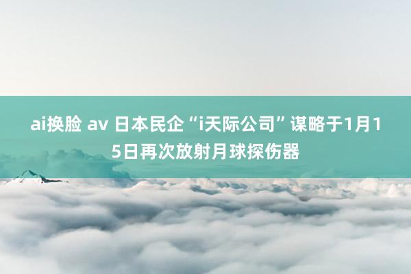 ai换脸 av 日本民企“i天际公司”谋略于1月15日再次放射月球探伤器