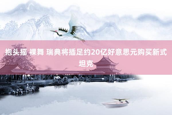 抱头摇 裸舞 瑞典将插足约20亿好意思元购买新式坦克