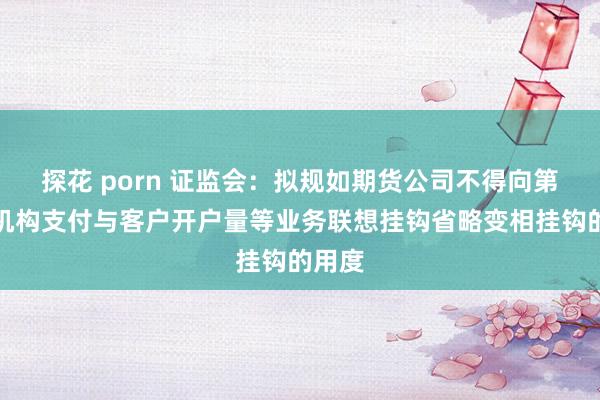 探花 porn 证监会：拟规如期货公司不得向第三方机构支付与客户开户量等业务联想挂钩省略变相挂钩的用度