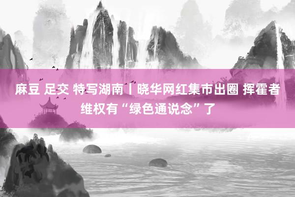 麻豆 足交 特写湖南丨晓华网红集市出圈 挥霍者维权有“绿色通说念”了