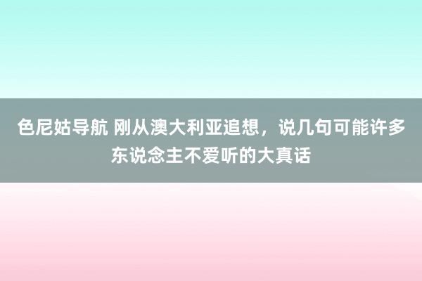 色尼姑导航 刚从澳大利亚追想，说几句可能许多东说念主不爱听的大真话