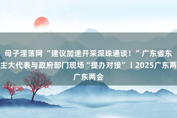 母子淫荡网 “建议加速开采深珠通谈！”广东省东谈主大代表与政府部门现场“提办对接”丨2025广东两会