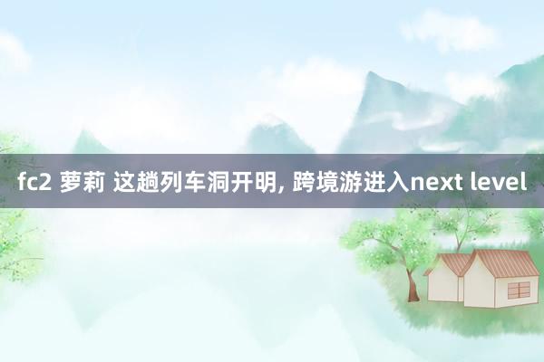 fc2 萝莉 这趟列车洞开明， 跨境游进入next level