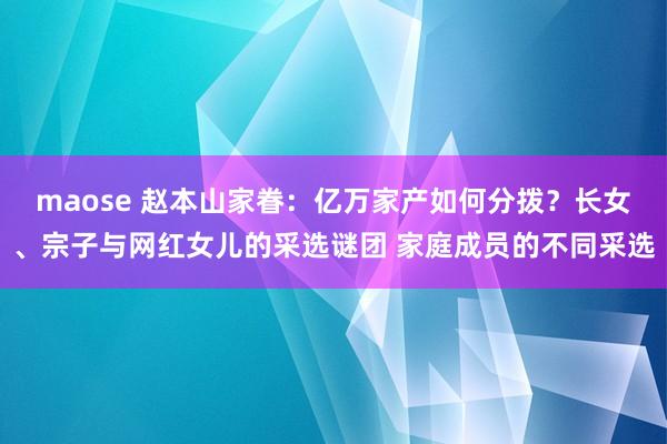 maose 赵本山家眷：亿万家产如何分拨？长女、宗子与网红女儿的采选谜团 家庭成员的不同采选