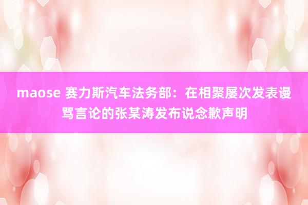 maose 赛力斯汽车法务部：在相聚屡次发表谩骂言论的张某涛发布说念歉声明