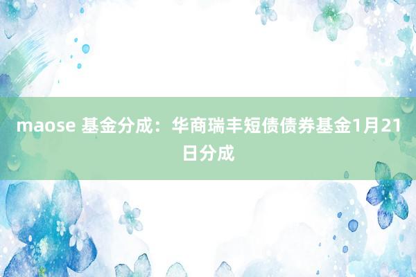 maose 基金分成：华商瑞丰短债债券基金1月21日分成